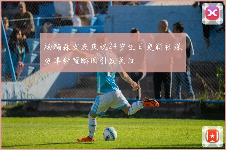 杨瀚森女友庆祝24岁生日更新社媒分享甜蜜瞬间引发关注