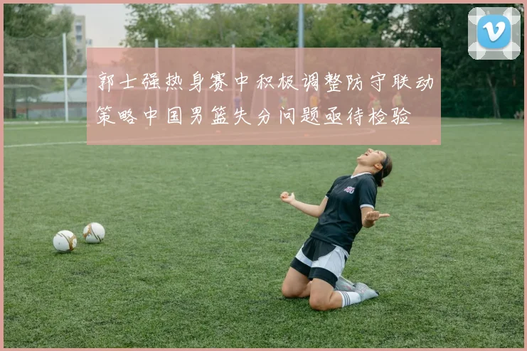 郭士强热身赛中积极调整防守联动策略中国男篮失分问题亟待检验